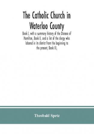 The Catholic Church in Waterloo County : Book I with a summary history of the Diocese of Hamilton Book II and a list of the clergy who labored in its district from the beginning to the present Book III