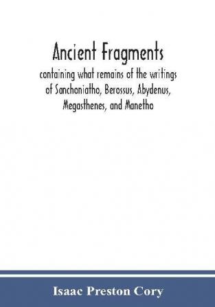 Ancient fragments containing what remains of the writings of Sanchoniatho Berossus Abydenus Megasthenes and Manetho : also the Hermetic Creed the Old Chronicle the Laterculus of Eratosthenes the Tyrian annals