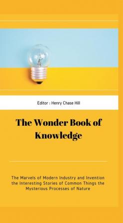 The Wonder Book of Knowledge : The Marvels of Modern Industry and Invention the Interesting Stories of Common Things the Mysterious Processes of Nature