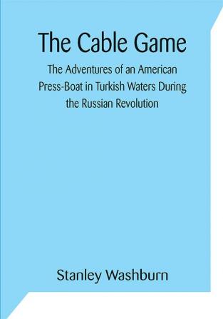 The Cable Game: The Adventures of an American Press-Boat in Turkish Waters During the Russian Revolution