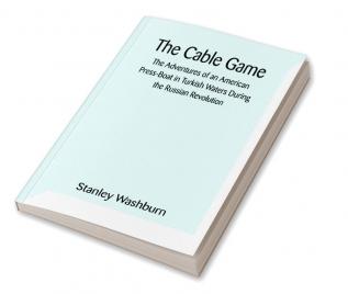 The Cable Game: The Adventures of an American Press-Boat in Turkish Waters During the Russian Revolution