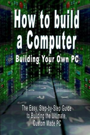 How to build a Computer: Building Your Own PC - The Easy Step-by-Step Guide to Building the Ultimate Custom Made PC