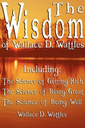 The Wisdom of Wallace D. Wattles - Including: The Science of Getting Rich the Science of Being Great & the Science of Being Well: 1