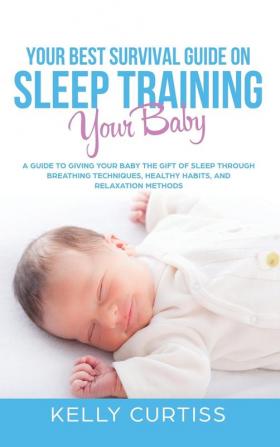 Your Best Survival Guide on Sleep Training Your Baby: A Guide to Giving Your Baby the Gift of Sleep Through Breathing Techniques Healthy Habits and Relaxation Methods.