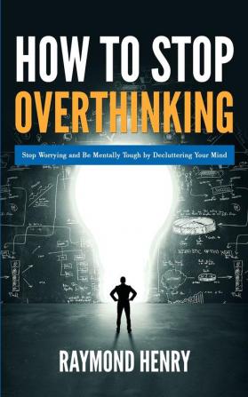 How to Stop Overthinking: Stop Worrying and Be Mentally Tough by Decluttering Your Mind