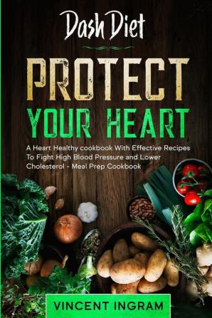 Dash Diet: PROTECT YOUR HEART - A Heart Healthy cookbook With Effective Recipes To Fight High Blood Pressure and Lower Cholesterol - Meal Prep Cookbook