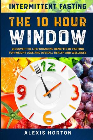 Intermittent Fasting: The 10 Hour Window: Discover The Life-Changing Benefits of Fasting For Weight Loss and Overall Health and Wellness