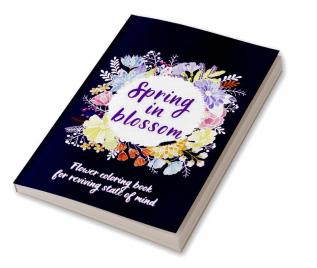 SPRING IN BLOSSOM : Flowers Coloring Book For Reviving State of Mind Ι Coloring Book For Adults Featuring Beautiful Flower Designs for Stress Relief Relaxation and Creativity Ι Botanical Floral P...