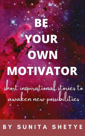 BE YOUR OWN MOTIVATOR : Short Inspirational Stories to Awaken New Possibilites