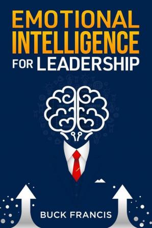 Emotional Intelligence for Leadership : A Practical Guide to Improving Your Social Skills and Mastering Your Emotions Managing and Influencing Others and Having Success in Relationships and Business