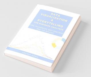 Data Visualization And Storytelling For Business Analysts : Tips Techniques Best Practices And The Mindset