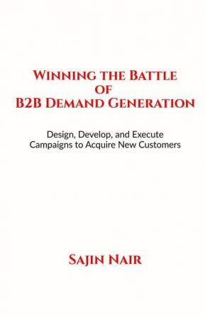 Winning the Battle of B2B Demand Generation : Design Develop and Execute Campaigns to Acquire New Customers