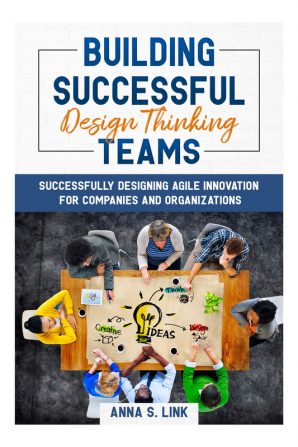 Building Successful Design Thinking Teams : Successfully Designing Agile Innovation For Companies and Organizations