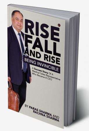 Rise Fall and Rise - Being Invincible : A Success Story of a Medical Sales Representative Who Became a CEO