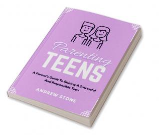 Parenting Teens : A PARENT'S GUIDE TO RAISING A SUCCESSFUL AND RESPONSIBLE TEEN