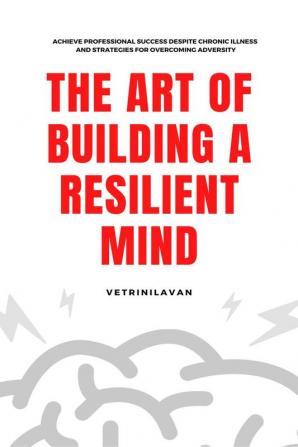 The Art of Building a Resilient Mind : Achieve Professional Success Despite Chronic Illness and Strategies for Overcoming Adversity