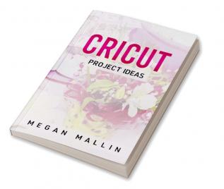 Cricut Project Ideas : Explore Air 2 and Design With Cricut Maker in This Step-By-Step Guide Filled With Illustrated Ideas for Creating Unique Craft Items Using Cricut Maker (2022 Guide for Beginners)