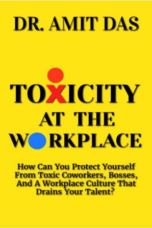 TOXICITY AT THE WORKPLACE : How Can You Protect Yourself From Toxic Coworkers Bosses And A Workplace Culture That Drains Your Talent?