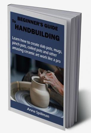 BEGINNER’S GUIDE TO HANDBUILDING : Learn how to create slab pots mugs pinch pots coiled pots and other amazing ceramic art work like a pro