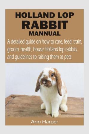 HOLLAND LOP RABBIT MANNUAL : A detailed guide on how to care feed train groom health house Holland lop rabbits and guidelines to raising them as pets