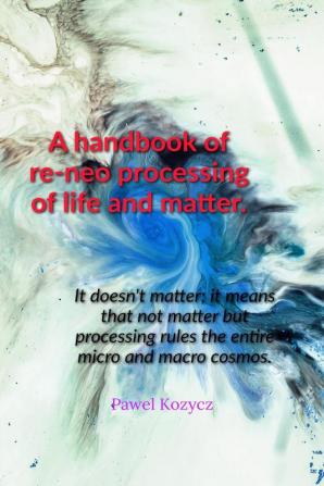 A handbook of re-neo processing of life and matter. : It doesn't matter; it means that not matter but processing rules the entire micro and macro cosmos.