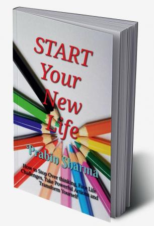 START Your New Life : How to Stop Over thinking Face Life Challenges Take Powerful Actions and Transform Yourself