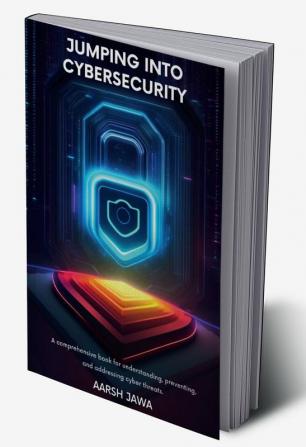 Jumping Into Cybersecurity: A Comprehensive Book For Understanding Preventing And Addressing Cyber Threats