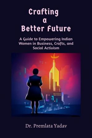 Crafting a Better Future : A Guide to Empowering Indian Women in Business Crafts and Social Activism