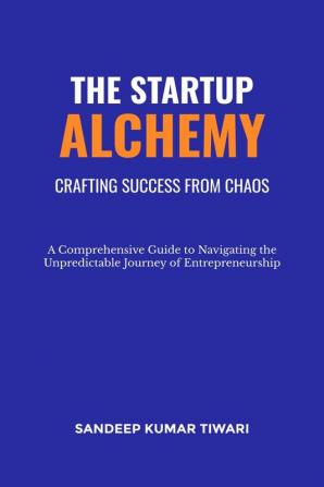 The Startup Alchemy: Crafting Success from Chaos : Comprehensive Guide to Navigating the Unpredictable Journey of Entrepreneurship