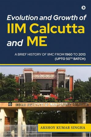 Evolution and Growth of IIM Calcutta and Me : A Brief History Of IIMC From 1960 to 2013 (Upto 50th Batch)