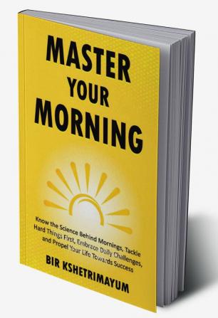 Master Your Morning: Know The Science Behind Mornings Tackle Hard Things First Embrace Daily Challenges And Propel Your Life Towards Success