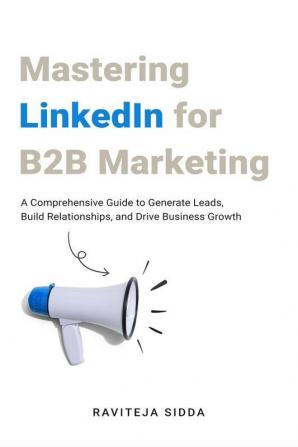 Mastering Linkedin For B2B Marketing : A Comprehensive Guide To Generate Leads Build Relationships And Drive Business Growth