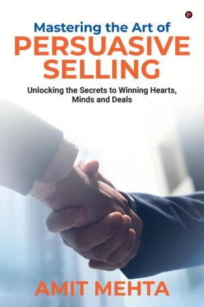 Mastering the Art of Persuasive Selling : Unlocking the Secrets to Winning Hearts Minds and Deals