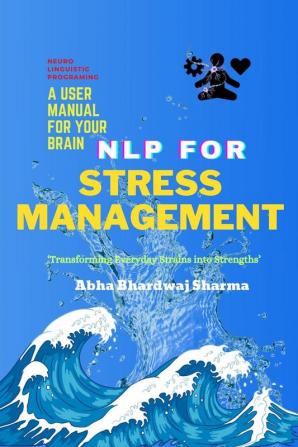 NLP FOR STRESS  MANAGEMENT   A User Manual For Your Brain : ‘Transforming Everyday Strains into Strengths’