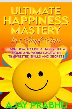 Ultimate Happiness Mastery In 5 Simple Steps: Learn How to Live a Happy Life at Home and Workplace with Time-Tested Skills and Secrets