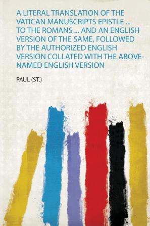 A Literal Translation of the Vatican Manuscripts Epistle ... to the Romans ... and an English Version of the Same Followed by the Authorized English Version Collated With the Above-Named English Version