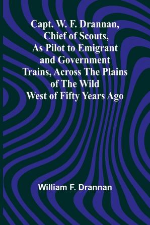 Capt. W. F. Drannan Chief of Scouts As Pilot to Emigrant and Government Trains Across the Plains of the Wild West of Fifty Years Ago