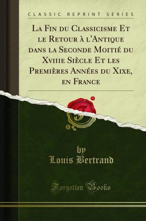 La Fin du Classicisme Et le Retour Ã  l''Antique dans la Seconde MoitiÃ© du Xviiie SiÃ¨cle Et les PremiÃ¨res AnnÃ©es du Xixe en France (Classic Reprint)