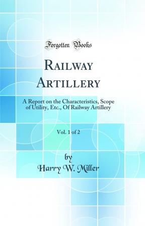Railway Artillery Vol. 1 of 2: A Report on the Characteristics Scope of Utility Etc. Of Railway Artillery (Classic Reprint)