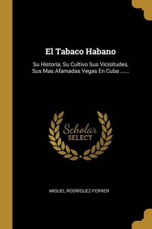 El Tabaco Habano: Su Historia Su Cultivo Sus Vicisitudes Sus Mas Afamadas Vegas En Cuba ......