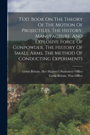 Text Book On The Theory Of The Motion Of Projectiles The History Manufacture And Explosive Force Of Gunpowder The History Of Small Arms The Method Of Conducting Experiments