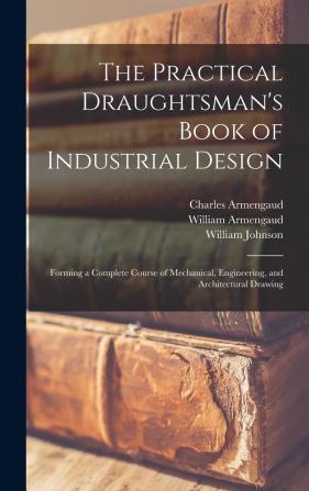 The Practical Draughtsman's Book of Industrial Design: Forming a Complete Course of Mechanical Engineering and Architectural Drawing