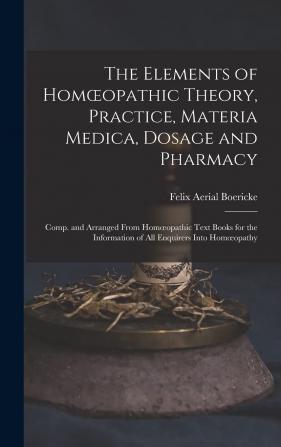 The Elements of Homoeopathic Theory Practice Materia Medica Dosage and Pharmacy: Comp. and Arranged From Homoeopathic Text Books for the Information of All Enquirers Into Homoeopathy