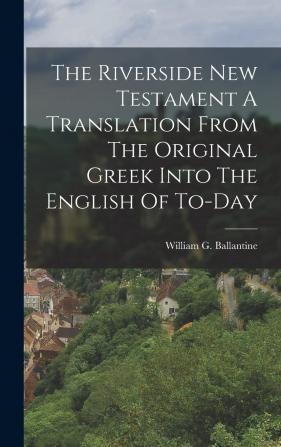 The Riverside New Testament A Translation From The Original Greek Into The English Of To-Day