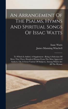 An Arrangement Of The Psalms Hymns And Spiritual Songs Of Issac Watts: To Which Is Added A Supplement: Being A Selection Of More That Three Hundred ... Of Subjects Among Which Are All The Hymns