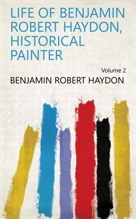 Life of Benjamin Robert Haydon Historical Painter Volume 2