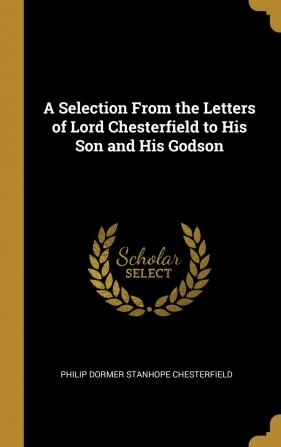 A Selection from the Letters of Lord Chesterfield to His Son and His Godson