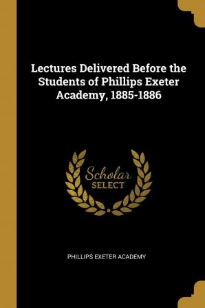 Lectures Delivered Before the Students of Phillips Exeter Academy 1885-1886