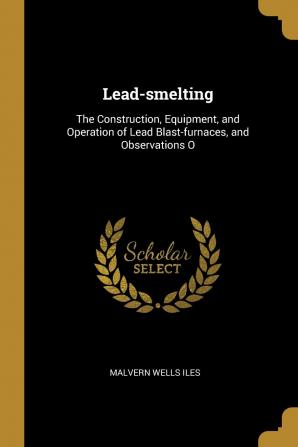 Lead-Smelting: The Construction Equipment and Operation of Lead Blast-Furnaces and Observations O