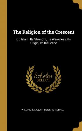 The Religion of the Crescent: Or Islâm: Its Strength Its Weakness Its Origin Its Influence